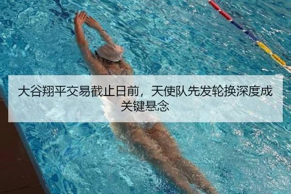 大谷翔平交易截止日前，天使队先发轮换深度成关键悬念